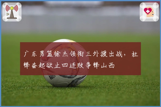 广东男篮徐杰领衔三外援出战，杜锋奋起欲止四连败争锋山西
