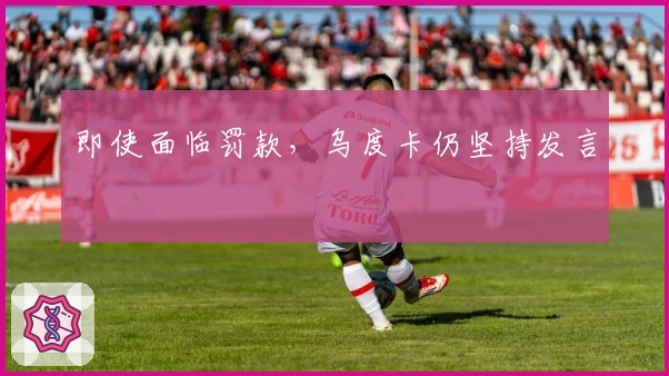 即使面临罚款，乌度卡仍坚持发言