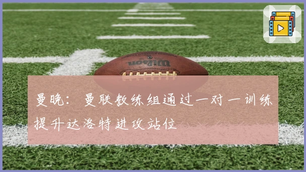 曼晚：曼联教练组通过一对一训练提升达洛特进攻站位