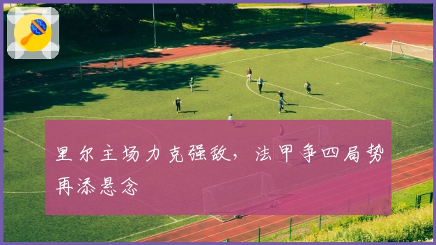 里尔主场力克强敌，法甲争四局势再添悬念