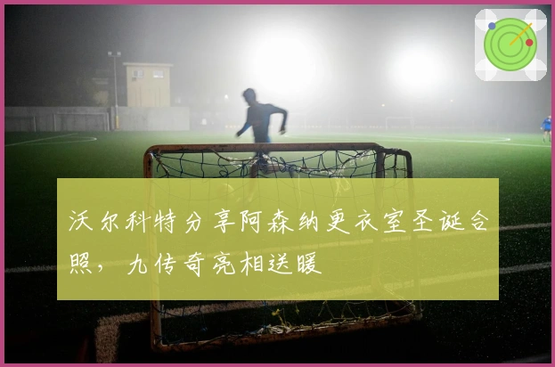 沃尔科特分享阿森纳更衣室圣诞合照，九传奇亮相送暖