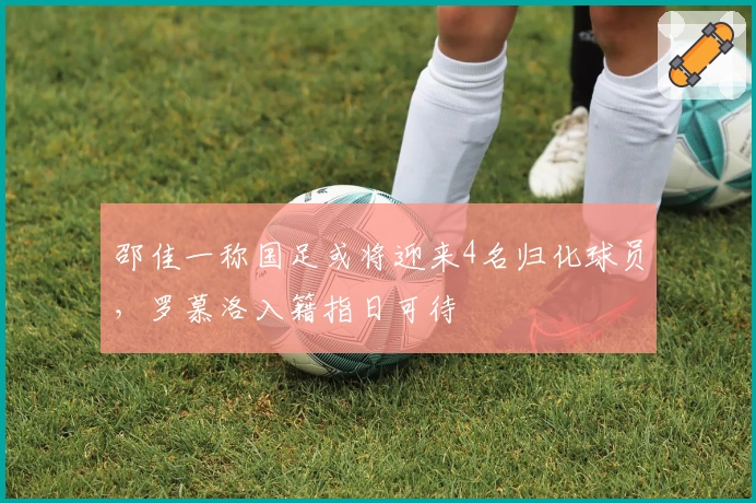 邵佳一称国足或将迎来4名归化球员，罗慕洛入籍指日可待