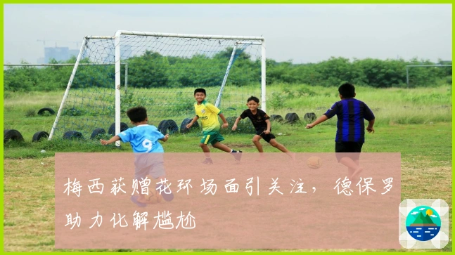 梅西获赠花环场面引关注,德保罗助力化解尴尬