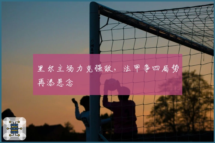 里尔主场力克强敌，法甲争四局势再添悬念