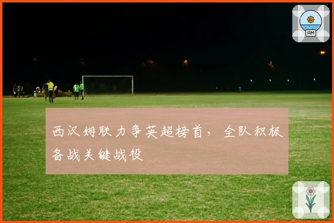 西汉姆联力争英超榜首，全队积极备战关键战役