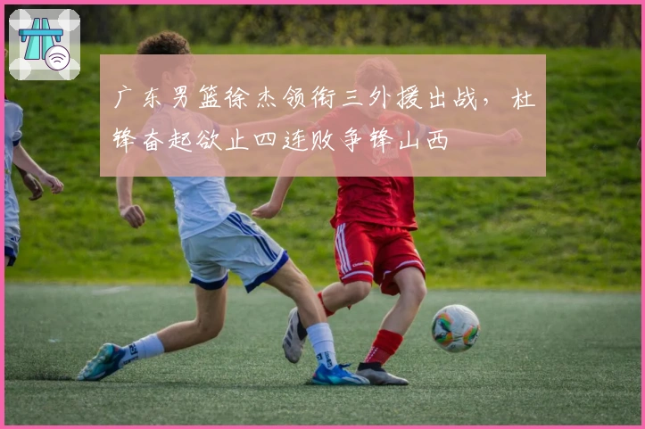 广东男篮徐杰领衔三外援出战，杜锋奋起欲止四连败争锋山西