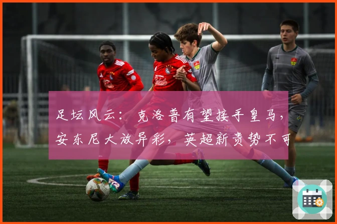 足坛风云：克洛普有望接手皇马，安东尼大放异彩，英超新贵势不可挡