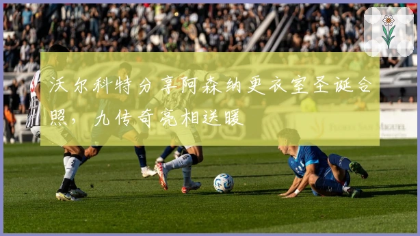 沃尔科特分享阿森纳更衣室圣诞合照，九传奇亮相送暖